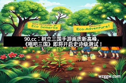 90.cc：树立三国手游画质新高峰，《唱吧三国》即将开启史诗级测试！