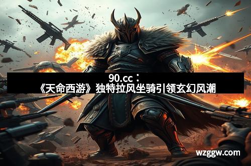 90.cc：《天命西游》独特拉风坐骑引领玄幻风潮